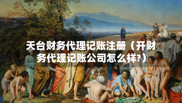 天台财务代理记账注册（开财务代理记账公司怎么样?）