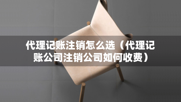 代理记账注销怎么选（代理记账公司注销公司如何收费）
