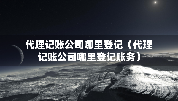 代理记账公司哪里登记（代理记账公司哪里登记账务）
