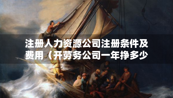 注册人力资源公司注册条件及费用（开劳务公司一年挣多少）