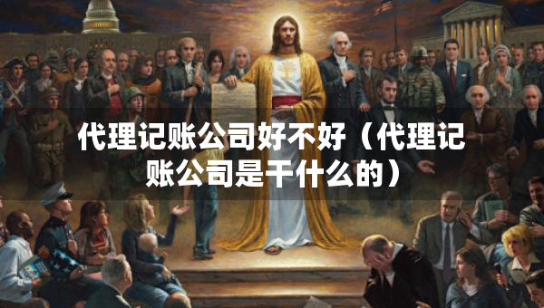 代理记账公司好不好（代理记账公司是干什么的）