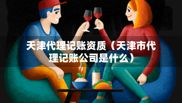 天津代理记账资质（天津市代理记账公司是什么）