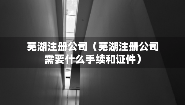 芜湖注册公司（芜湖注册公司需要什么手续和证件）
