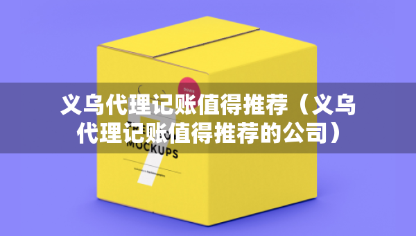 义乌代理记账值得推荐（义乌代理记账值得推荐的公司）