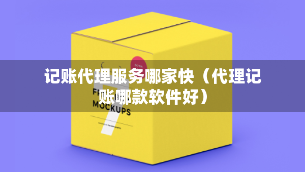 记账代理服务哪家快（代理记账哪款软件好）
