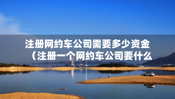 注册网约车公司需要多少资金（注册一个网约车公司要什么条件）