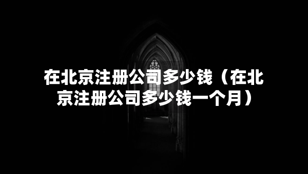 在北京注册公司多少钱（在北京注册公司多少钱一个月）