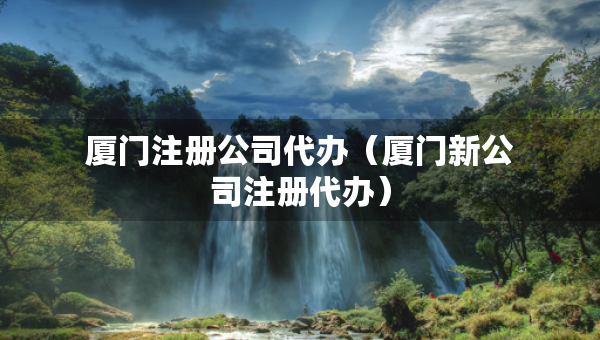 厦门注册公司代办（厦门新公司注册代办）