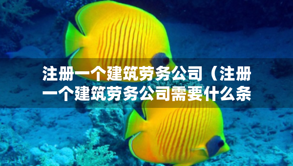 注册一个建筑劳务公司（注册一个建筑劳务公司需要什么条件）