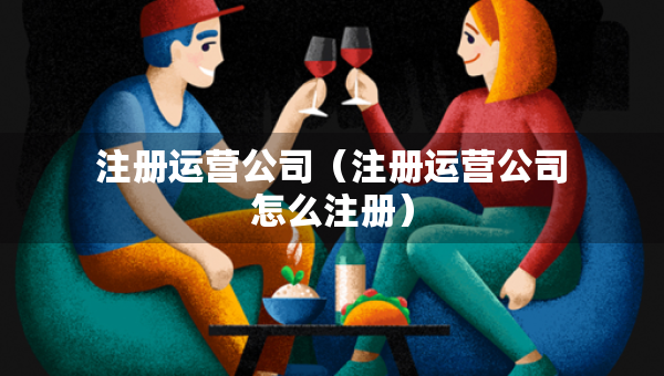 注册运营公司（注册运营公司怎么注册）
