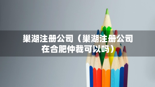 巢湖注册公司（巢湖注册公司在合肥仲裁可以吗）