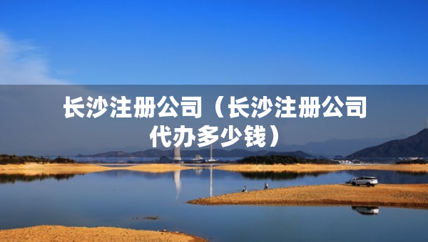长沙注册公司（长沙注册公司代办多少钱）