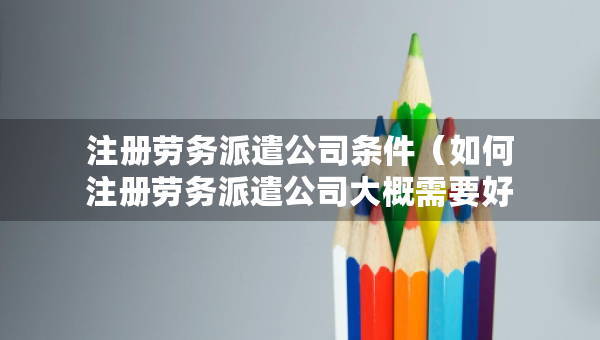 注册劳务派遣公司条件（如何注册劳务派遣公司大概需要好多注册资金）