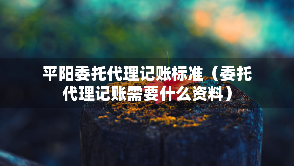 平阳委托代理记账标准（委托代理记账需要什么资料）