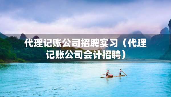 代理记账公司招聘实习（代理记账公司会计招聘）