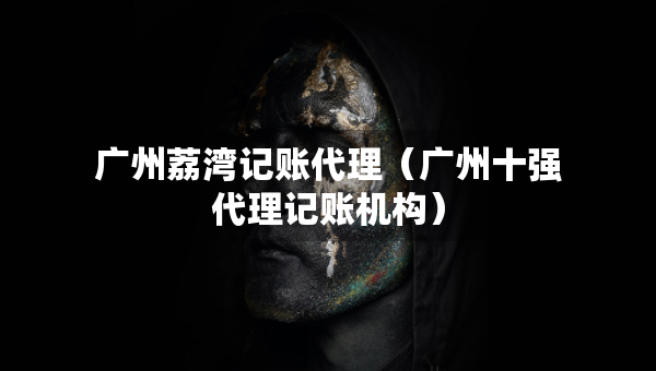 广州荔湾记账代理（广州十强代理记账机构）