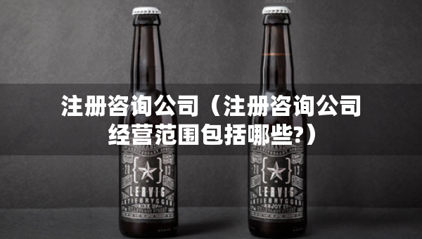 注册咨询公司（注册咨询公司经营范围包括哪些?）