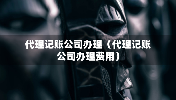 代理记账公司办理（代理记账公司办理费用）