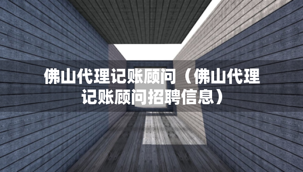 佛山代理记账顾问（佛山代理记账顾问招聘信息）
