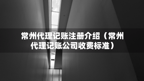常州代理记账注册介绍（常州代理记账公司收费标准）