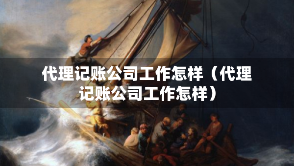 代理记账公司工作怎样（代理记账公司工作怎样）