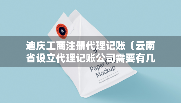 迪庆工商注册代理记账（云南省设立代理记账公司需要有几个人）