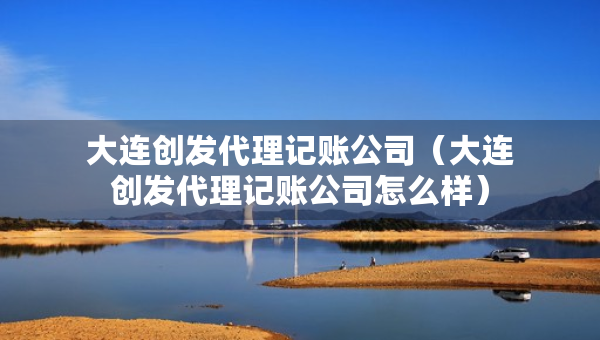 大连创发代理记账公司（大连创发代理记账公司怎么样）