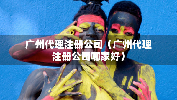 广州代理注册公司（广州代理注册公司哪家好）