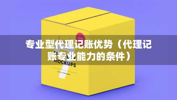 专业型代理记账优势(代理记账专业能力的条件) 专业型代理记账优势(代理记账专业能力的条件)