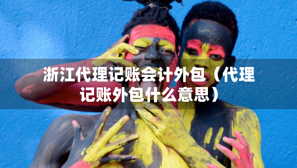 浙江代理记账会计外包（代理记账外包什么意思）