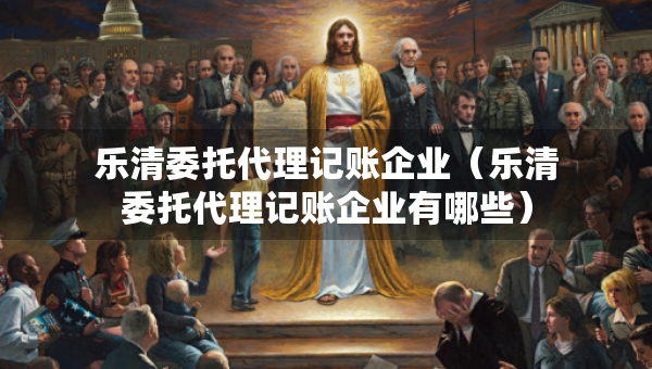 乐清委托代理记账企业（乐清委托代理记账企业有哪些）