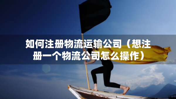 如何注册物流运输公司（想注册一个物流公司怎么操作）
