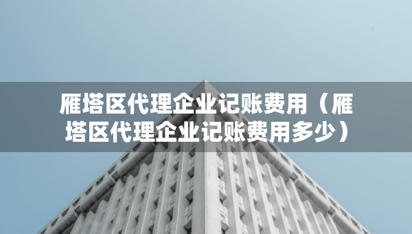 雁塔区代理企业记账费用（雁塔区代理企业记账费用多少）