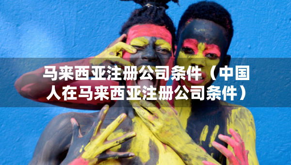 马来西亚注册公司条件（中国人在马来西亚注册公司条件）