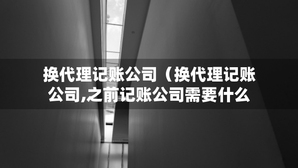 换代理记账公司（换代理记账公司,之前记账公司需要什么资料）