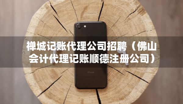 禅城记账代理公司招聘（佛山会计代理记账顺德注册公司）