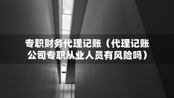 专职财务代理记账（代理记账公司专职从业人员有风险吗）