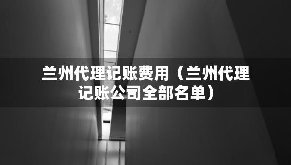 兰州代理记账费用（兰州代理记账公司全部名单）