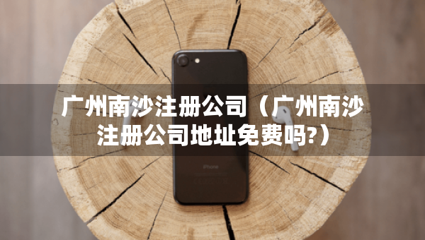 广州南沙注册公司（广州南沙注册公司地址免费吗?）