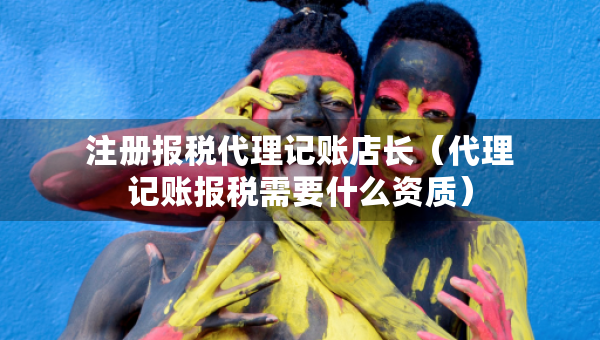 注册报税代理记账店长（代理记账报税需要什么资质）