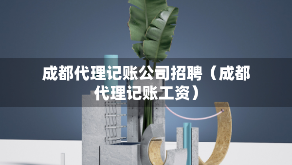成都代理记账公司招聘（成都代理记账工资）