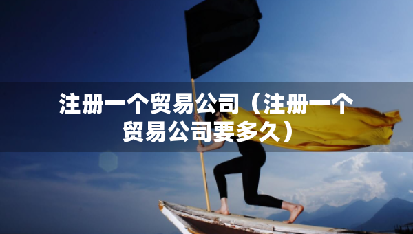 注册一个贸易公司（注册一个贸易公司要多久）