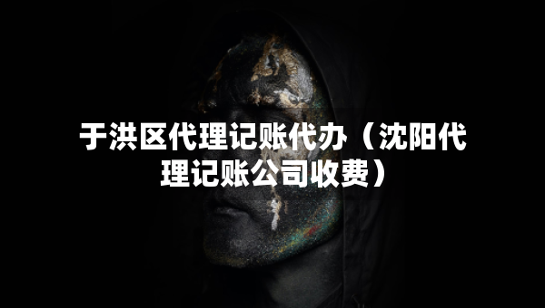 于洪区代理记账代办（沈阳代理记账公司收费）