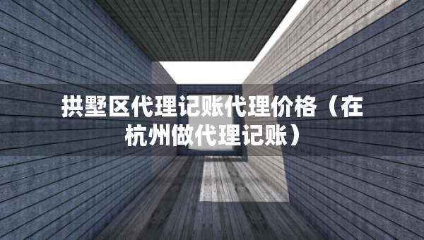 拱墅区代理记账代理价格（在杭州做代理记账）