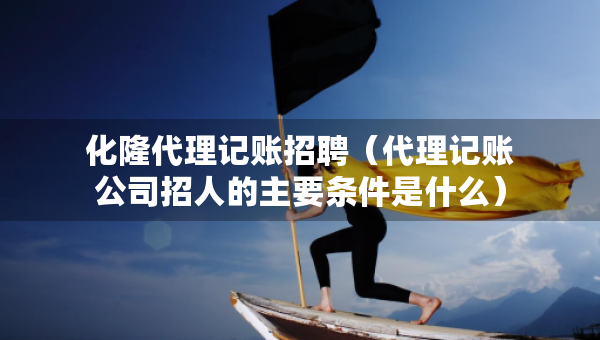化隆代理记账招聘（代理记账公司招人的主要条件是什么）