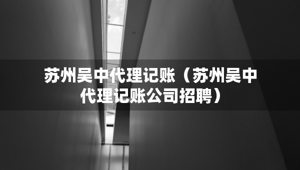苏州吴中代理记账（苏州吴中代理记账公司招聘）