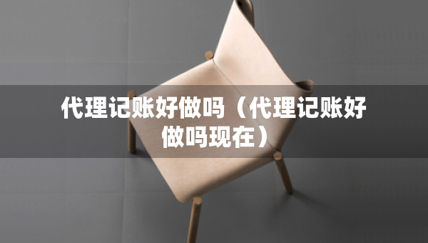 代理记账好做吗（代理记账好做吗现在）