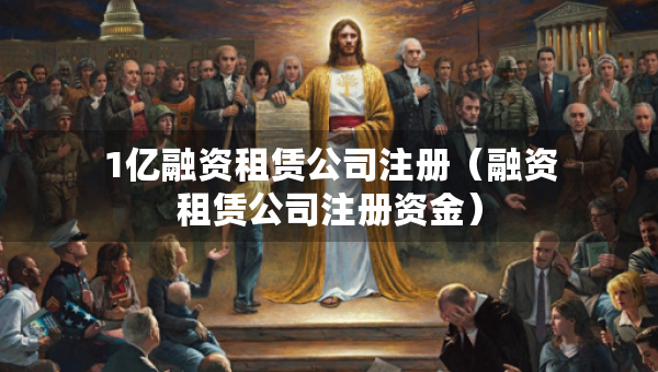 1亿融资租赁公司注册（融资租赁公司注册资金）