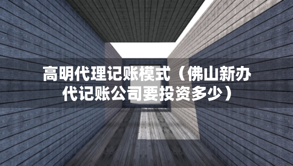 高明代理记账模式（佛山新办代记账公司要投资多少）