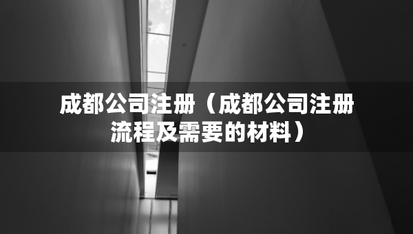 成都公司注册（成都公司注册流程及需要的材料）